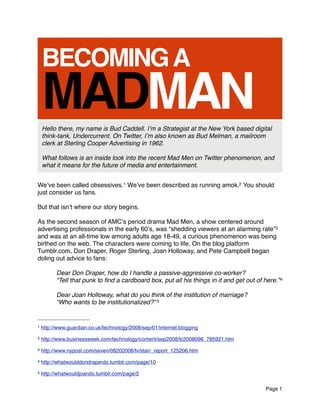 BECOMING A
    MADMAN
    Hello there, my name is Bud Caddell. Iʼm a Strategist at the New York based digital
    think-tank, Undercurrent. On Twitter, Iʼm also known as Bud Melman, a mailroom
    clerk at Sterling Cooper Advertising in 1962.

    What follows is an inside look into the recent Mad Men on Twitter phenomenon, and
    what it means for the future of media and entertainment.


Weʼve been called obsessives.1 Weʼve been described as running amok.2 You should
just consider us fans.

But that isnʼt where our story begins.

As the second season of AMCʼs period drama Mad Men, a show centered around
advertising professionals in the early 60ʼs, was “shedding viewers at an alarming rate”3
and was at an all-time low among adults age 18-49, a curious phenomenon was being
birthed on the web. The characters were coming to life. On the blog platform
Tumblr.com, Don Draper, Roger Sterling, Joan Holloway, and Pete Campbell began
doling out advice to fans:

          Dear Don Draper, how do I handle a passive-aggressive co-worker?
          “Tell that punk to ﬁnd a cardboard box, put all his things in it and get out of here.”4

          Dear Joan Holloway, what do you think of the institution of marriage?
          “Who wants to be institutionalized?” 5


1   http://www.guardian.co.uk/technology/2008/sep/01/internet.blogging
2   http://www.businessweek.com/technology/content/sep2008/tc2008096_785921.htm
3   http://www.nypost.com/seven/08202008/tv/starr_report_125206.htm
4   http://whatwoulddondraperdo.tumblr.com/page/10
5   http://whatwouldjoando.tumblr.com/page/2

                                                                                          Page 1
 