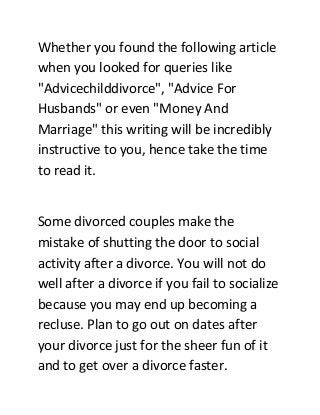 Whether you found the following article
when you looked for queries like
"Advicechilddivorce", "Advice For
Husbands" or even "Money And
Marriage" this writing will be incredibly
instructive to you, hence take the time
to read it.
Some divorced couples make the
mistake of shutting the door to social
activity after a divorce. You will not do
well after a divorce if you fail to socialize
because you may end up becoming a
recluse. Plan to go out on dates after
your divorce just for the sheer fun of it
and to get over a divorce faster.
 
