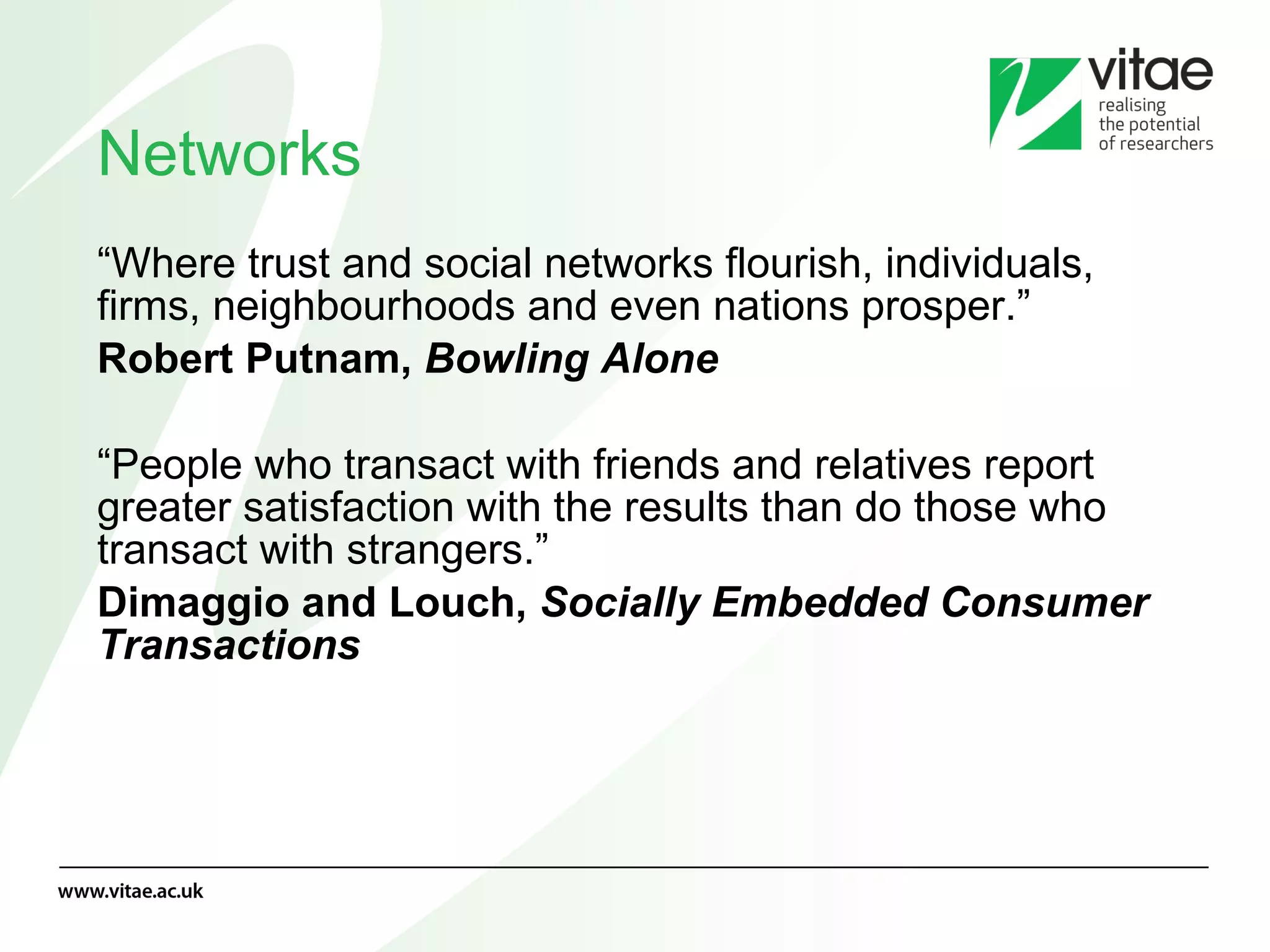 Networks “ Where trust and social networks flourish, individuals, firms, neighbourhoods and even nations prosper.” Robert Putnam,  Bowling Alone “ People who transact with friends and relatives report greater satisfaction with the results than do those who transact with strangers.” Dimaggio and Louch,  Socially Embedded Consumer Transactions 