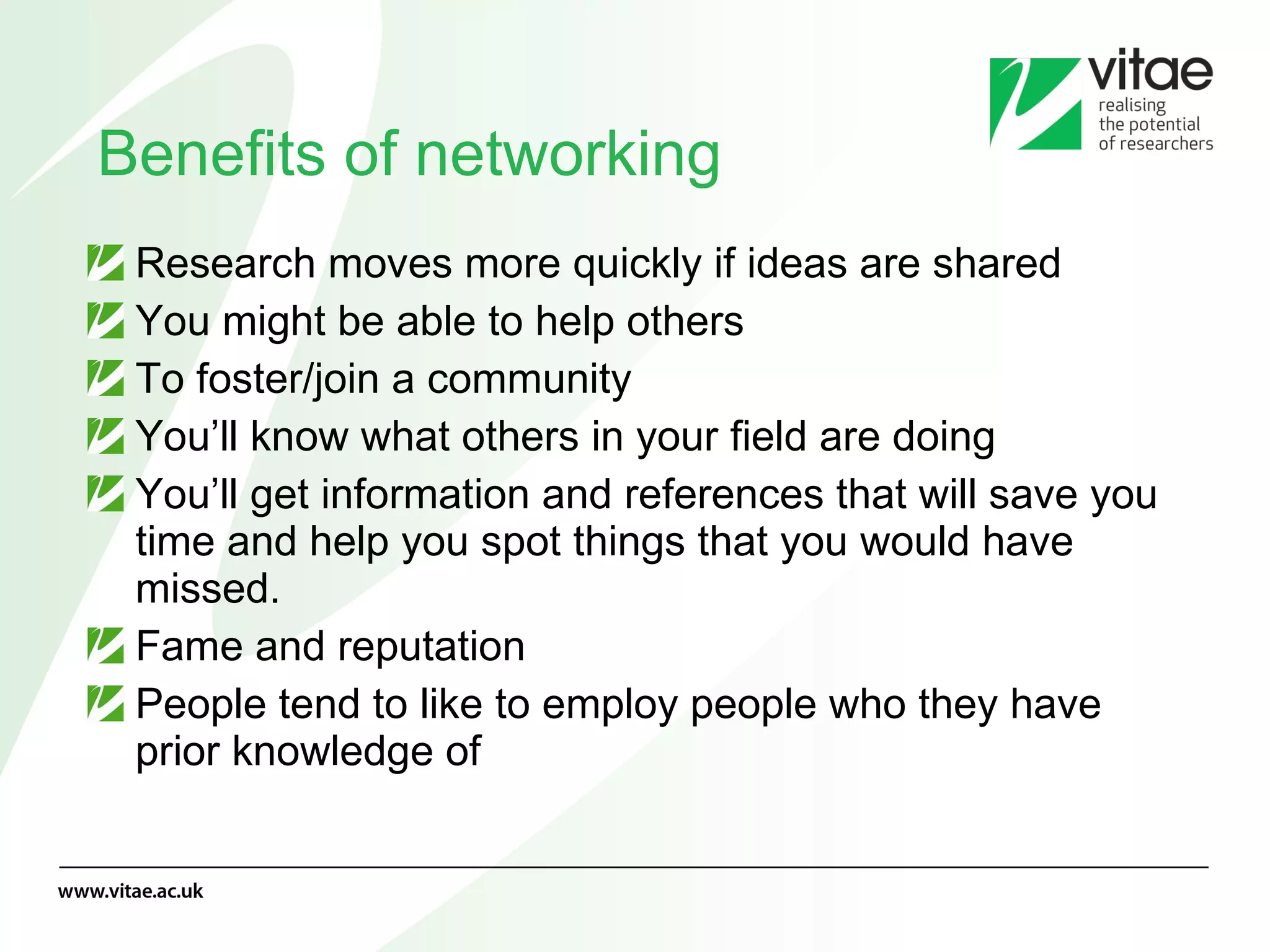 Benefits of networking Research moves more quickly if ideas are shared You might be able to help others To foster/join a community You’ll know what others in your field are doing You’ll get information and references that will save you time and help you spot things that you would have missed. Fame and reputation People tend to like to employ people who they have prior knowledge of 
