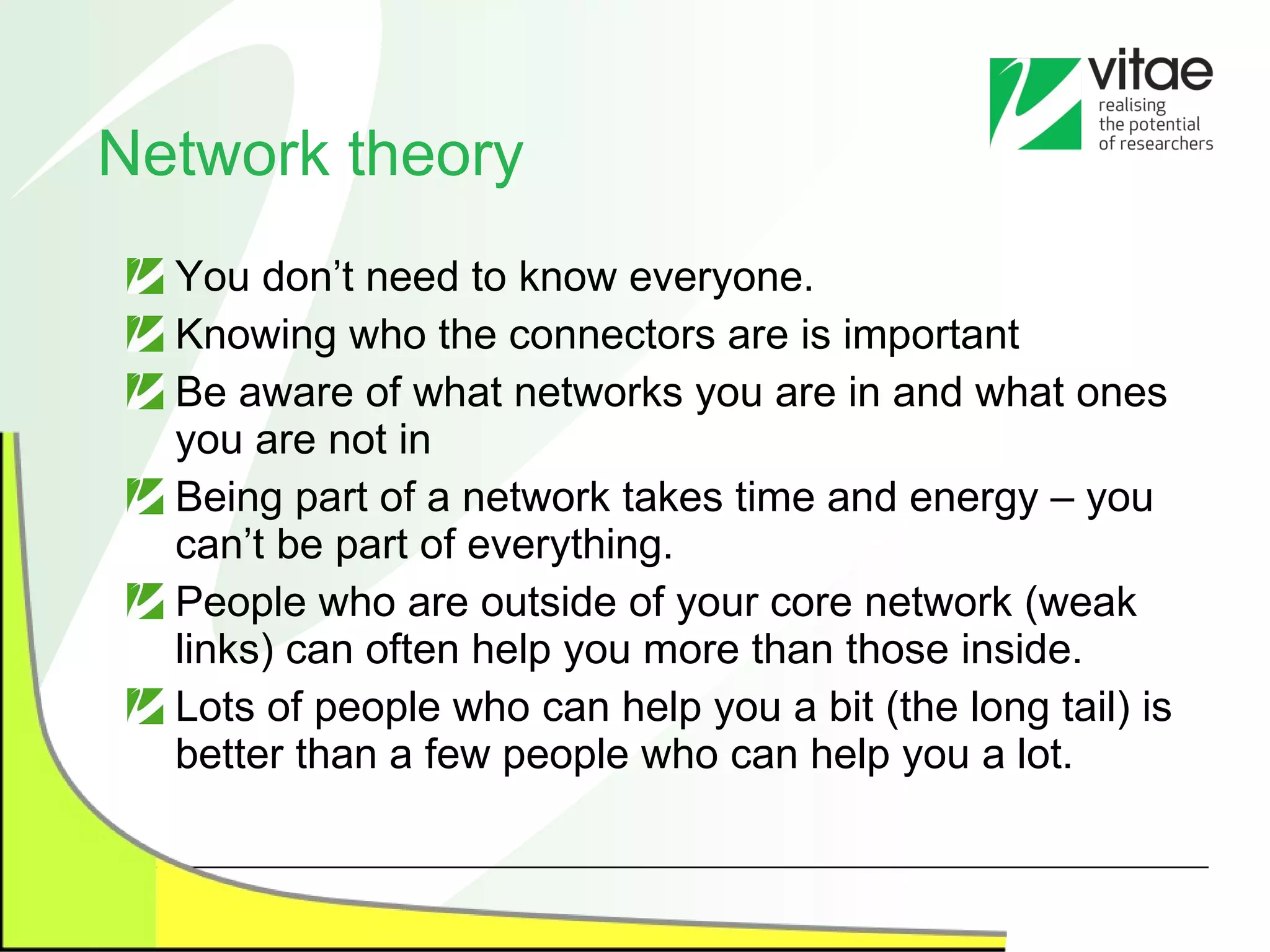 Network theory You don’t need to know everyone. Knowing who the connectors are is important Be aware of what networks you are in and what ones you are not in Being part of a network takes time and energy – you can’t be part of everything. People who are outside of your core network (weak links) can often help you more than those inside. Lots of people who can help you a bit (the long tail) is better than a few people who can help you a lot. 