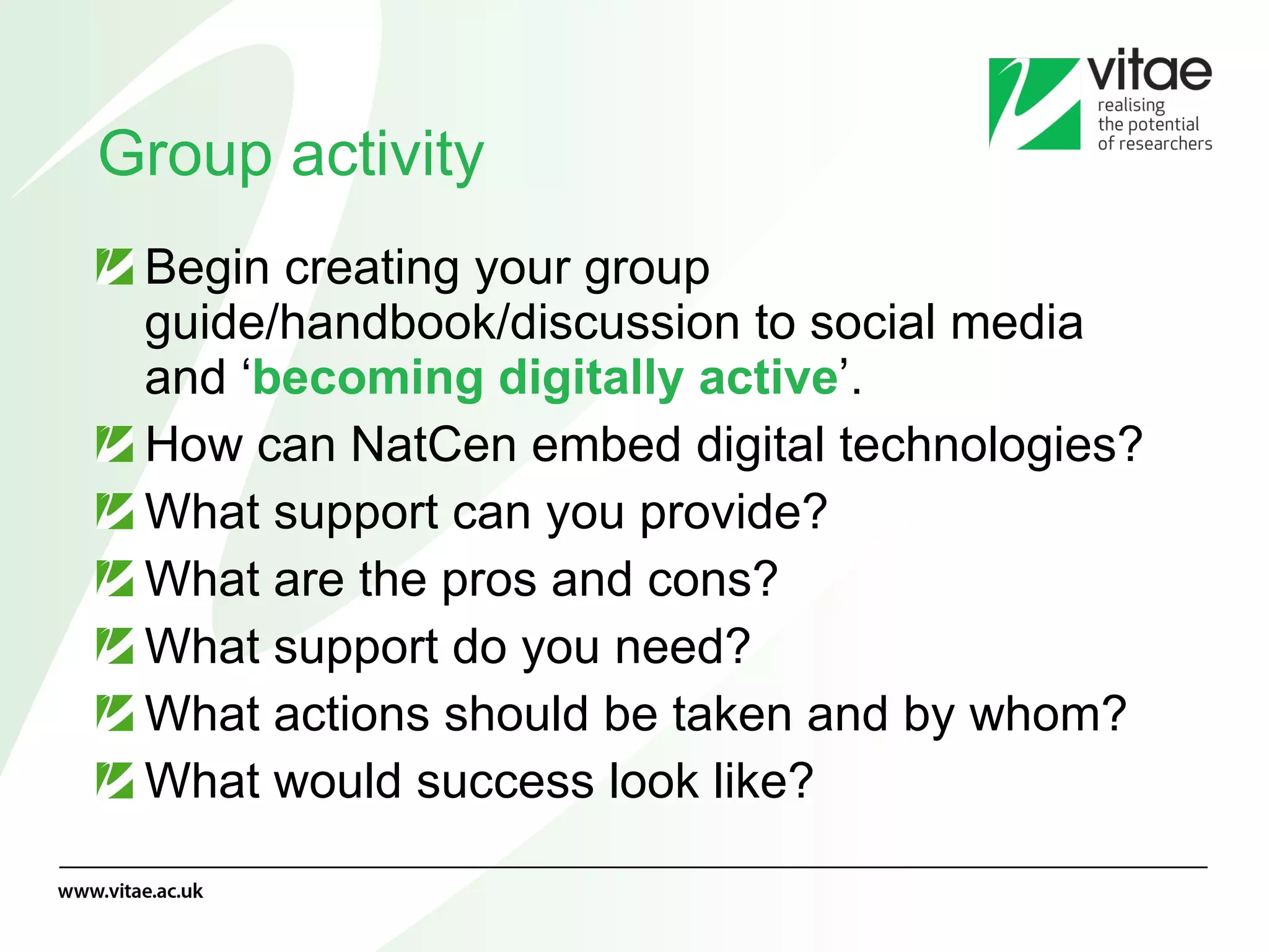 Group activity Begin creating your group guide/handbook/discussion to social media and ‘ becoming digitally active ’.  How can NatCen embed digital technologies? What support can you provide? What are the pros and cons? What support do you need? What actions should be taken and by whom? What would success look like? 