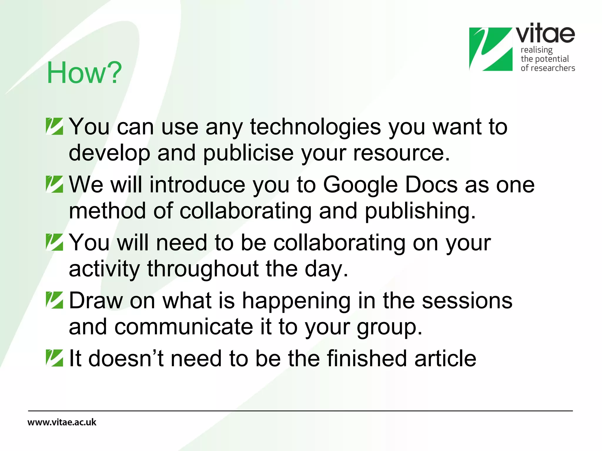 How? You can use any technologies you want to develop and publicise your resource. We will introduce you to Google Docs as one method of collaborating and publishing. You will need to be collaborating on your activity throughout the day. Draw on what is happening in the sessions and communicate it to your group. It doesn’t need to be the finished article 