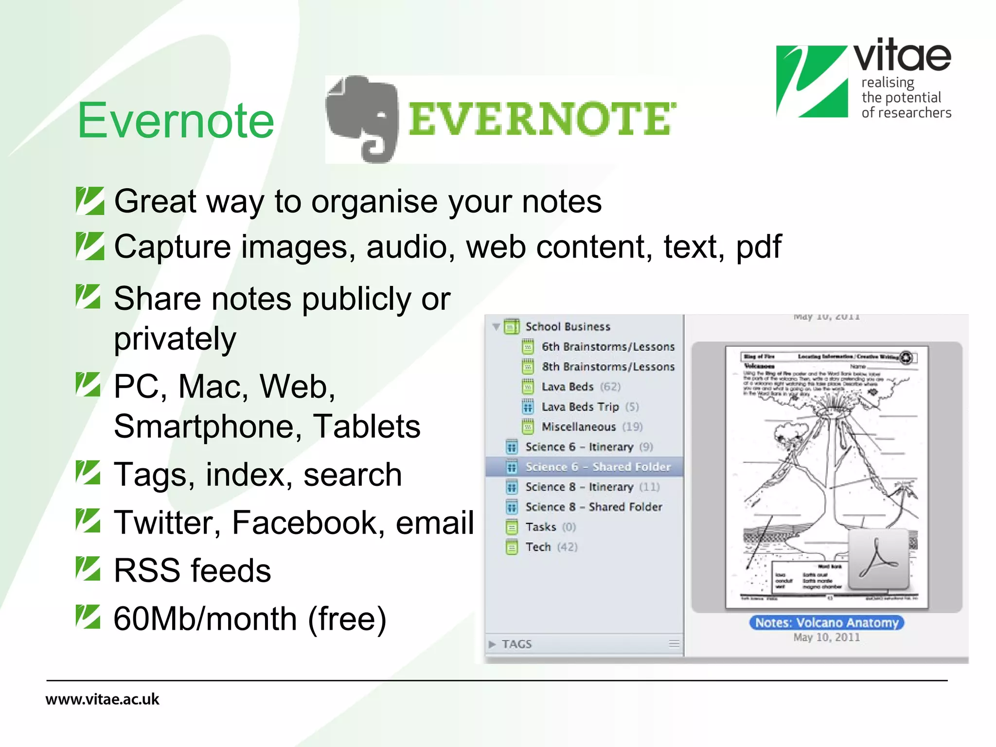 Evernote Great way to organise your notes Capture images, audio, web content, text, pdf Share notes publicly or privately PC, Mac, Web, Smartphone, Tablets Tags, index, search Twitter, Facebook, email RSS feeds 60Mb/month (free) 
