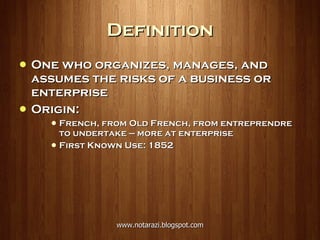 Definition One who organizes, manages, and assumes the risks of a business or enterprise Origin:  French, from Old French, from entreprendre to undertake — more at enterprise First Known Use: 1852 