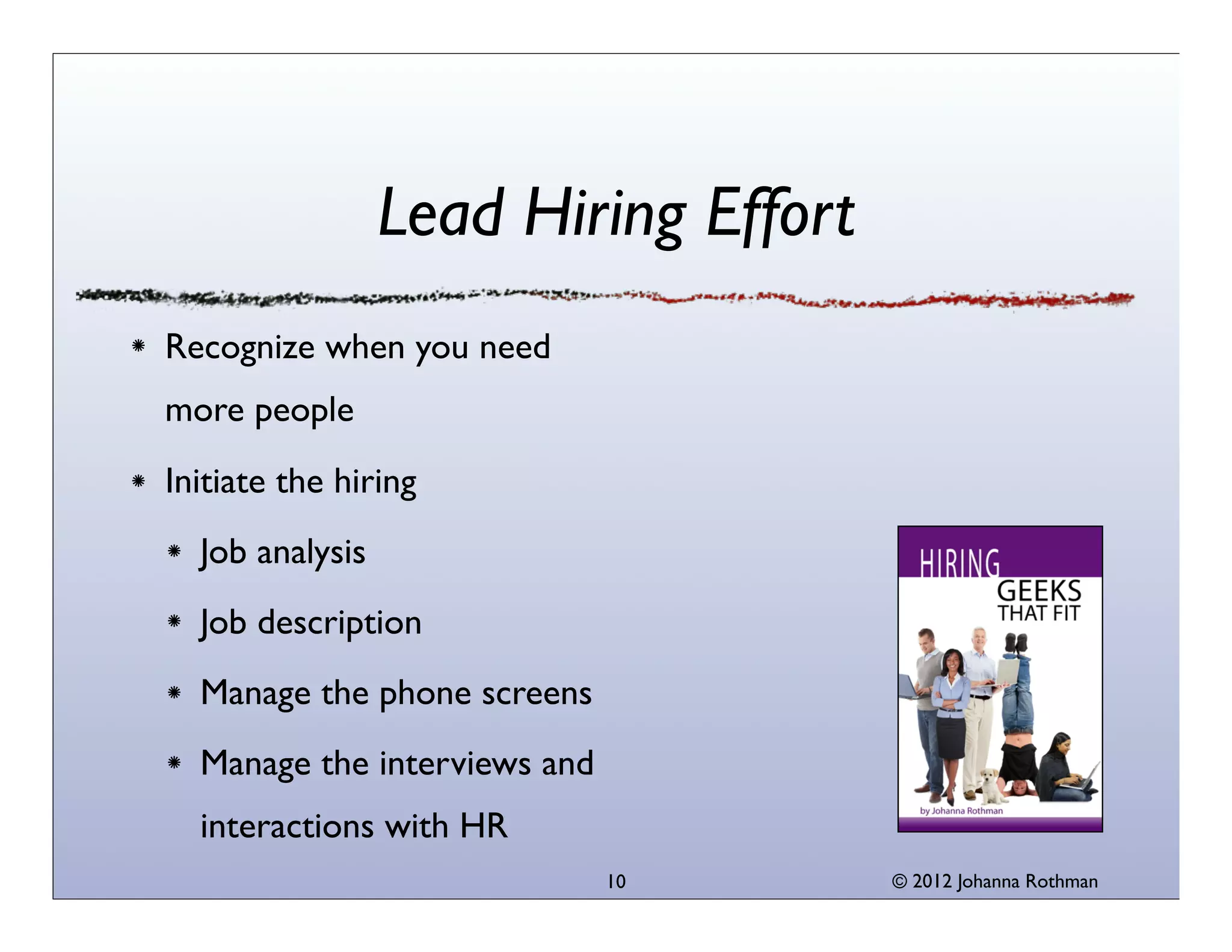 © 2013 Johanna Rothman
Lead Hiring Effort
Recognize when you need
more people
Initiate the hiring
Job analysis
Job description
Manage the phone screens
Manage the interviews and
interactions with HR
10
 