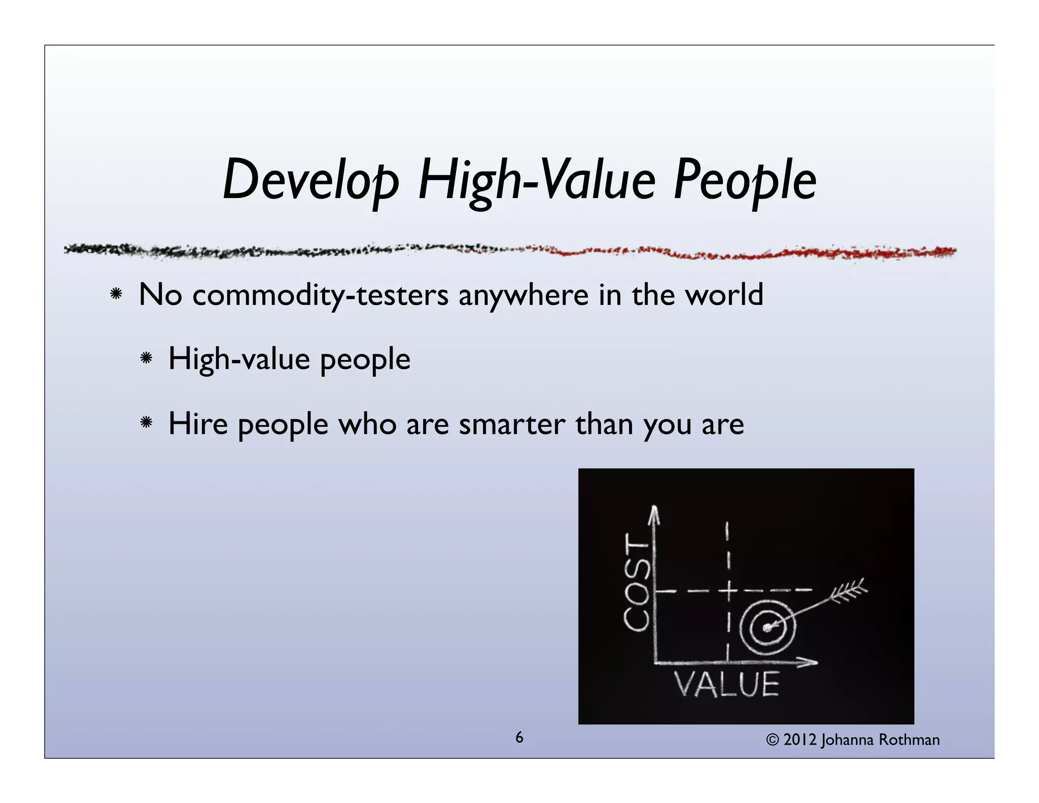 © 2013 Johanna Rothman6
Develop High-Value People
No commodity-testers anywhere in the world
High-value people
Hire people who are smarter than you are
 