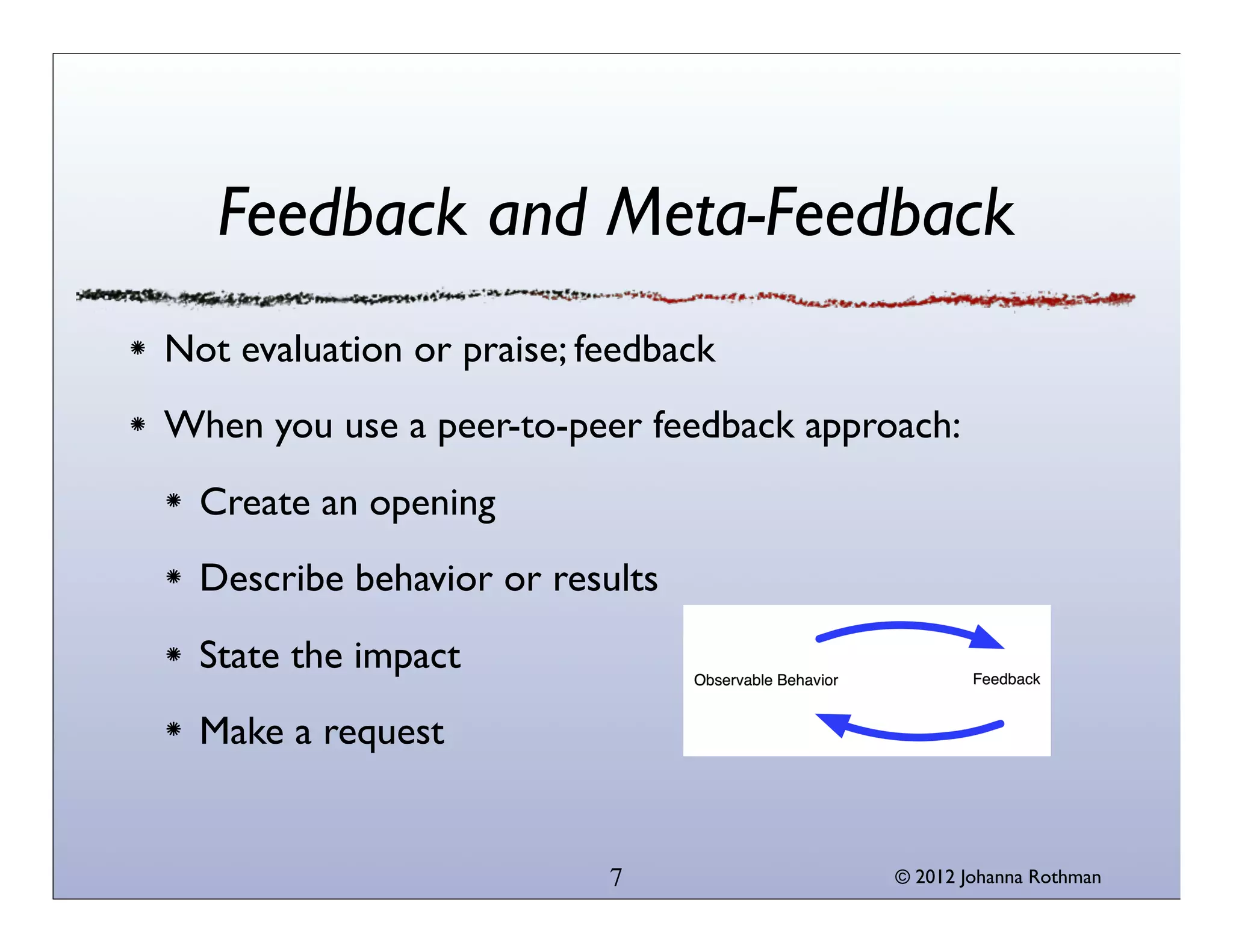 © 2013 Johanna Rothman
Feedback and Meta-Feedback
Not evaluation or praise; feedback
When you use a peer-to-peer feedback approach:
Create an opening
Describe behavior or results
State the impact
Make a request
7
 