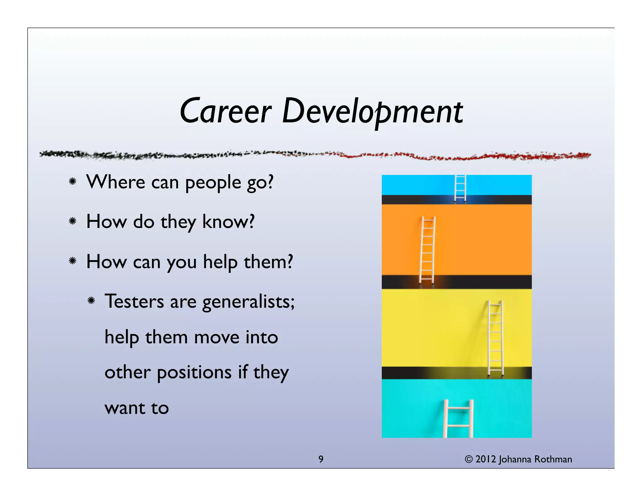 © 2013 Johanna Rothman
Career Development
Where can people go?
How do they know?
How can you help them?
Testers are generalists; help
them move into other
positions if they want to
How are your testers climbing
the career ladder?
9
 