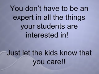 You don’t have to be an expert in all the things your students are interested in!  Just let the kids know that you care!! 