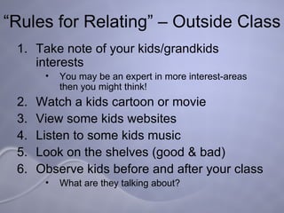 “ Rules for Relating” – Outside Class Take note of your kids/grandkids interests You may be an expert in more interest-areas then you might think!  Watch a kids cartoon or movie View some kids websites Listen to some kids music Look on the shelves (good & bad) Observe kids before and after your class What are they talking about? 
