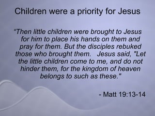 Children were a priority for Jesus “ Then little children were brought to Jesus for him to place his hands on them and pray for them. But the disciples rebuked those who brought them.  Jesus said, "Let the little children come to me, and do not hinder them, for the kingdom of heaven belongs to such as these." - Matt 19:13-14 