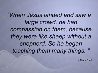“ When Jesus landed and saw a large crowd, he had compassion on them, because they were like sheep without a shepherd. So he began teaching them many things. “ - Mark 6:42 