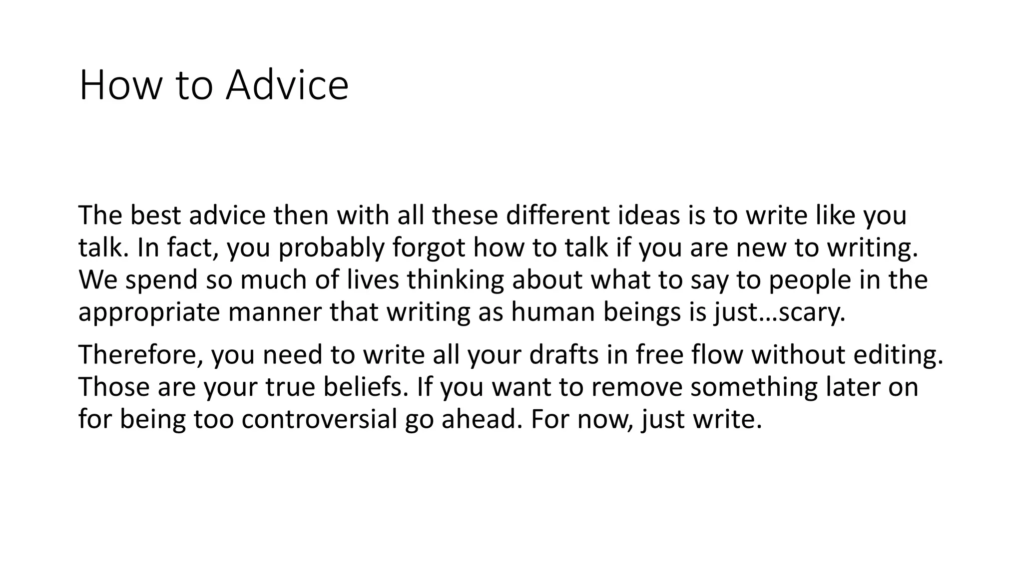 How to Advice
The best advice then with all these different ideas is to write like you
talk. In fact, you probably forgot how to talk if you are new to writing.
We spend so much of lives thinking about what to say to people in the
appropriate manner that writing as human beings is just…scary.
Therefore, you need to write all your drafts in free flow without editing.
Those are your true beliefs. If you want to remove something later on
for being too controversial go ahead. For now, just write.
 