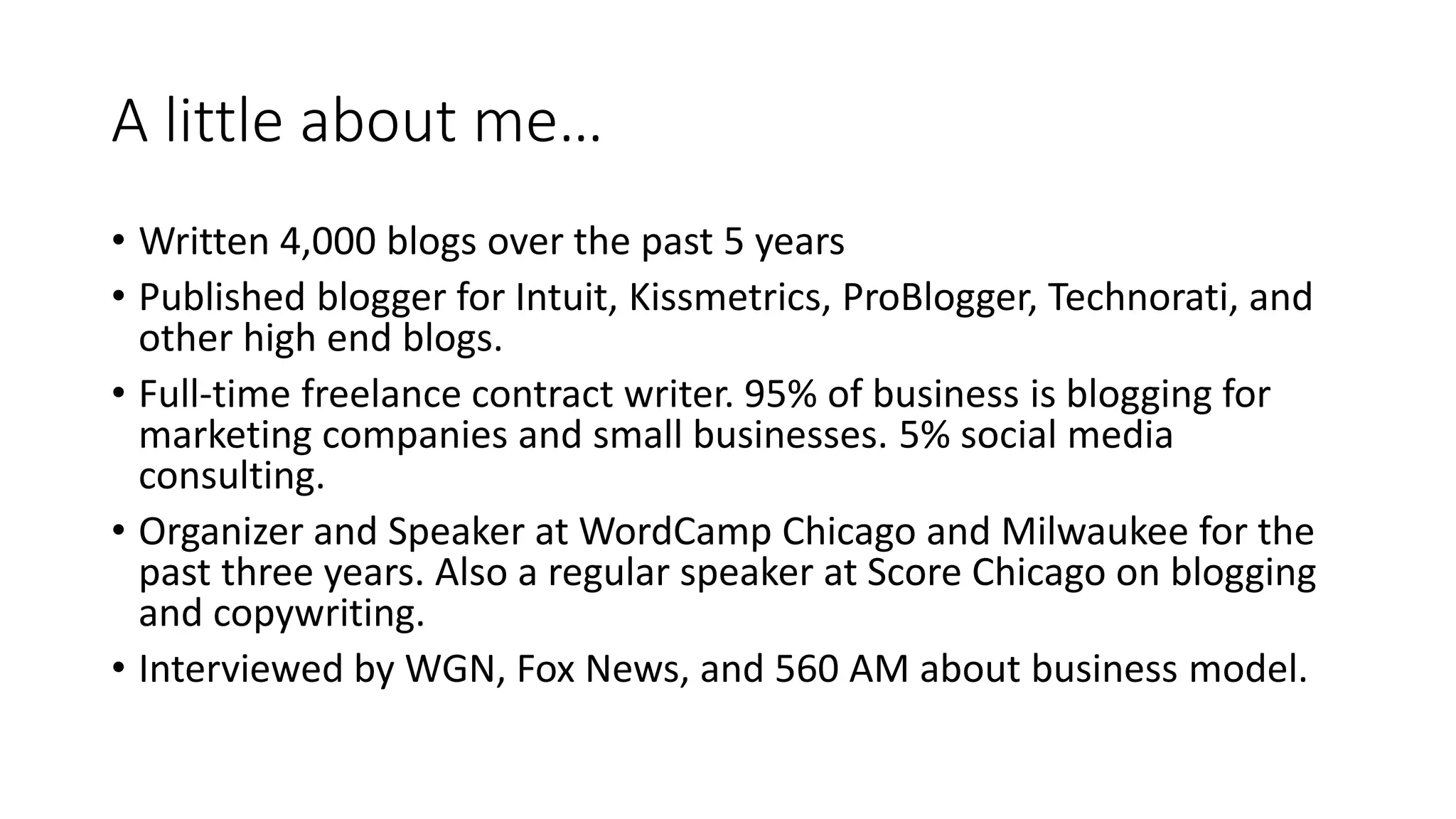 A little about me…
• Written 4,000 blogs over the past 5 years
• Published blogger for Intuit, Kissmetrics, ProBlogger, Technorati, and
other high end blogs.
• Full-time freelance contract writer. 95% of business is blogging for
marketing companies and small businesses. 5% social media
consulting.
• Organizer and Speaker at WordCamp Chicago and Milwaukee for the
past three years. Also a regular speaker at Score Chicago on blogging
and copywriting.
• Interviewed by WGN, Fox News, and 560 AM about business model.
 