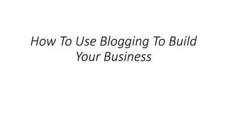 How To Use Blogging To Build
Your Business
 