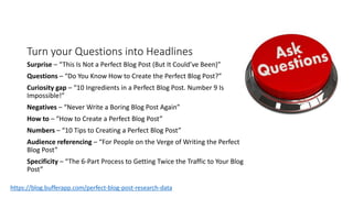 Turn your Questions into Headlines
Surprise – “This Is Not a Perfect Blog Post (But It Could’ve Been)”
Questions – “Do You Know How to Create the Perfect Blog Post?”
Curiosity gap – “10 Ingredients in a Perfect Blog Post. Number 9 Is
Impossible!”
Negatives – “Never Write a Boring Blog Post Again”
How to – “How to Create a Perfect Blog Post”
Numbers – “10 Tips to Creating a Perfect Blog Post”
Audience referencing – “For People on the Verge of Writing the Perfect
Blog Post”
Specificity – “The 6-Part Process to Getting Twice the Traffic to Your Blog
Post”
https://blog.bufferapp.com/perfect-blog-post-research-data
 