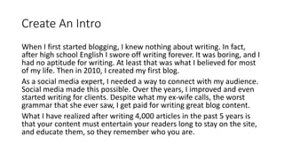 Create An Intro
When I first started blogging, I knew nothing about writing. In fact,
after high school English I swore off writing forever. It was boring, and I
had no aptitude for writing. At least that was what I believed for most
of my life. Then in 2010, I created my first blog.
As a social media expert, I needed a way to connect with my audience.
Social media made this possible. Over the years, I improved and even
started writing for clients. Despite what my ex-wife calls, the worst
grammar that she ever saw, I get paid for writing great blog content.
What I have realized after writing 4,000 articles in the past 5 years is
that your content must entertain your readers long to stay on the site,
and educate them, so they remember who you are.
 