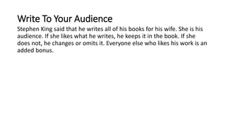 Write To Your Audience
Stephen King said that he writes all of his books for his wife. She is his
audience. If she likes what he writes, he keeps it in the book. If she
does not, he changes or omits it. Everyone else who likes his work is an
added bonus.
 