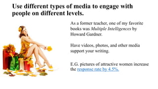 Use different types of media to engage with
people on different levels.
As a former teacher, one of my favorite
books was Multiple Intelligences by
Howard Gardner.
Have videos, photos, and other media
support your writing.
E.G. pictures of attractive women increase
the response rate by 4.5%.
 
