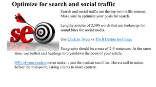 Optimize for search and social traffic
Search and social traffic are the top two traffic sources.
Make sure to optimize your posts for search.
Lengthy articles of 2,500 words that are broken up for
sound bites for social media.
Use Click to Tweet or Pin It Button for Image
Paragraphs should be a max of 2-3 sentences. At the same
time, use bullets and headings to breakdown the point of your article.
60% of your readers never make it past the median scroll bar. Have a call to action
before the mid-point, asking clients to share content.
 
