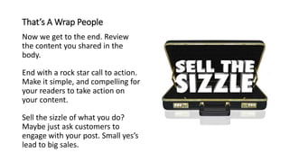 That’s A Wrap People
Now we get to the end. Review
the content you shared in the
body.
End with a rock star call to action.
Make it simple, and compelling for
your readers to take action on
your content.
Sell the sizzle of what you do?
Maybe just ask customers to
engage with your post. Small yes’s
lead to big sales.
 