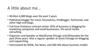 A little about me…
• Written 4,000 blogs over the past 5 years
• Published blogger for Intuit, Kissmetrics, ProBlogger, Technorati, and
other high end blogs.
• Full-time freelance contract writer. 95% of business is blogging for
marketing companies and small businesses. 5% social media
consulting.
• Organizer and Speaker at WordCamp Chicago and Milwaukee for the
past three years. Also a regular speaker at Score Chicago on blogging
and copywriting.
• Interviewed by WGN, Fox News, and 560 AM about business model.
 