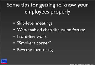 Some tips for getting to know your
employees properly
•
•
•
•
•

Skip-level meetings
Web-enabled chat/discussion forums
Front-line work
“Smokers corner”
Reverse mentoring
Copyright Julian Birkinshaw 2013

 