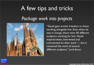 A few tips and tricks
Package work into projects
“Gaudí gave artistic freedom to those
working alongside him. Even when he
was in charge, there were 40 different
sculptors working for him. Gaudi
inspired them, intervened and
commented on their work — but it
remained the work of several
different sculptors.” Jordi Bonet

Copyright Julian Birkinshaw 2013

 