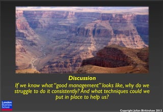 Discussion
If we know what “good management” looks like, why do we
struggle to do it consistently? And what techniques could we
put in place to help us?
Copyright Julian Birkinshaw 2013

 