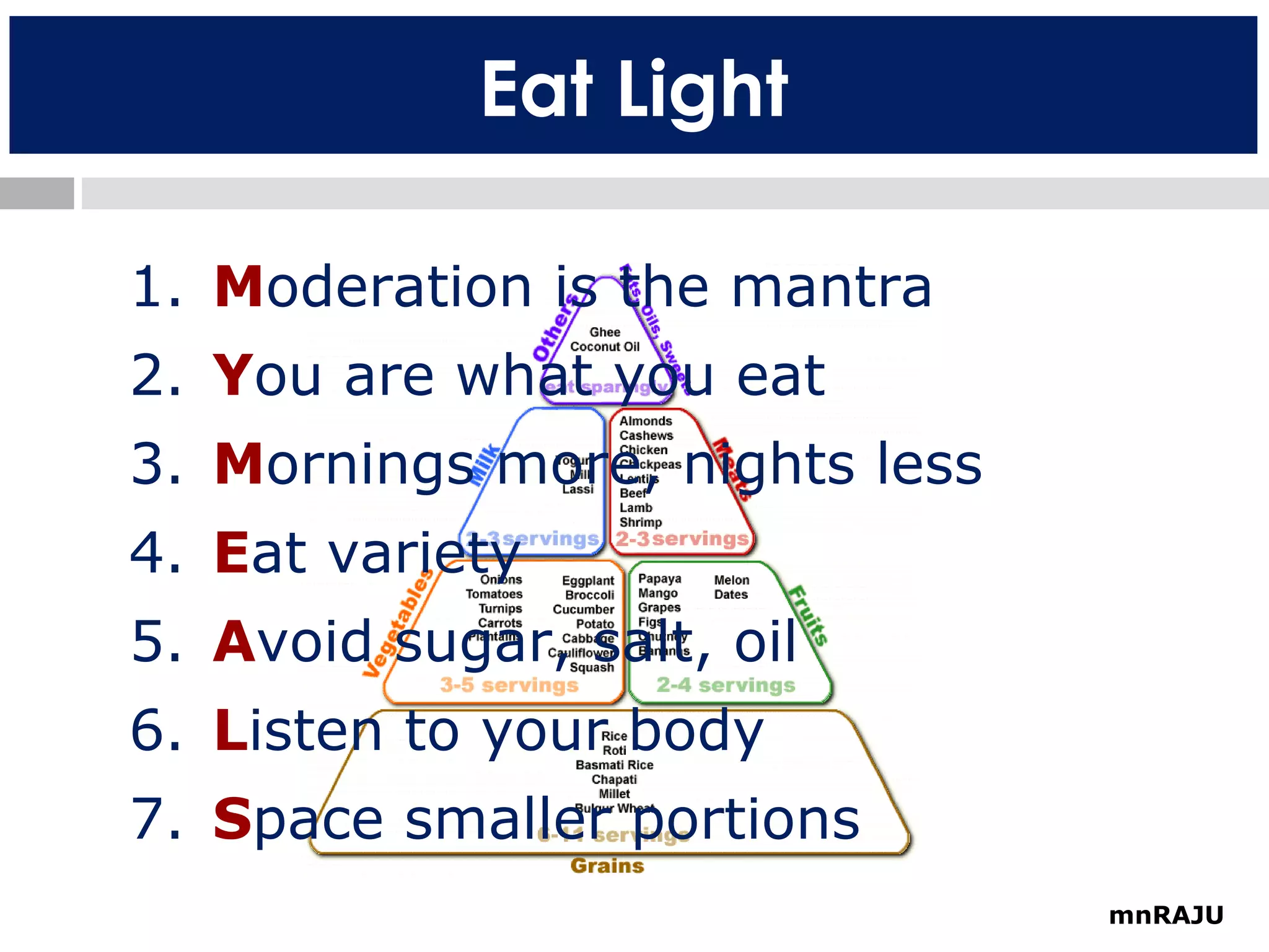 Eat Light
1. Moderation is the mantra
2. You are what you eat
3. Mornings more, nights less
4. Eat variety
5. Avoid sugar, salt, oil
6. Listen to your body
7. Space smaller portions
mnRAJU

 