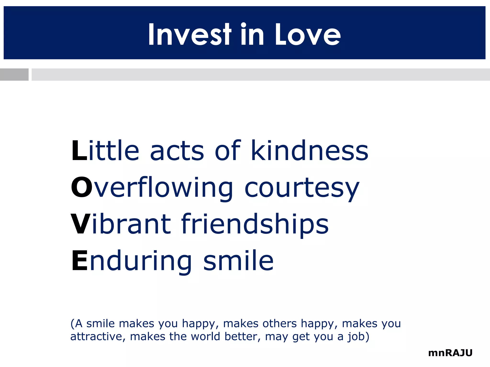 Invest in Love

Little acts of kindness
Overflowing courtesy
Vibrant friendships
Enduring smile
(A smile makes you happy, makes others happy, makes you
attractive, makes the world better, may get you a job)
mnRAJU

 