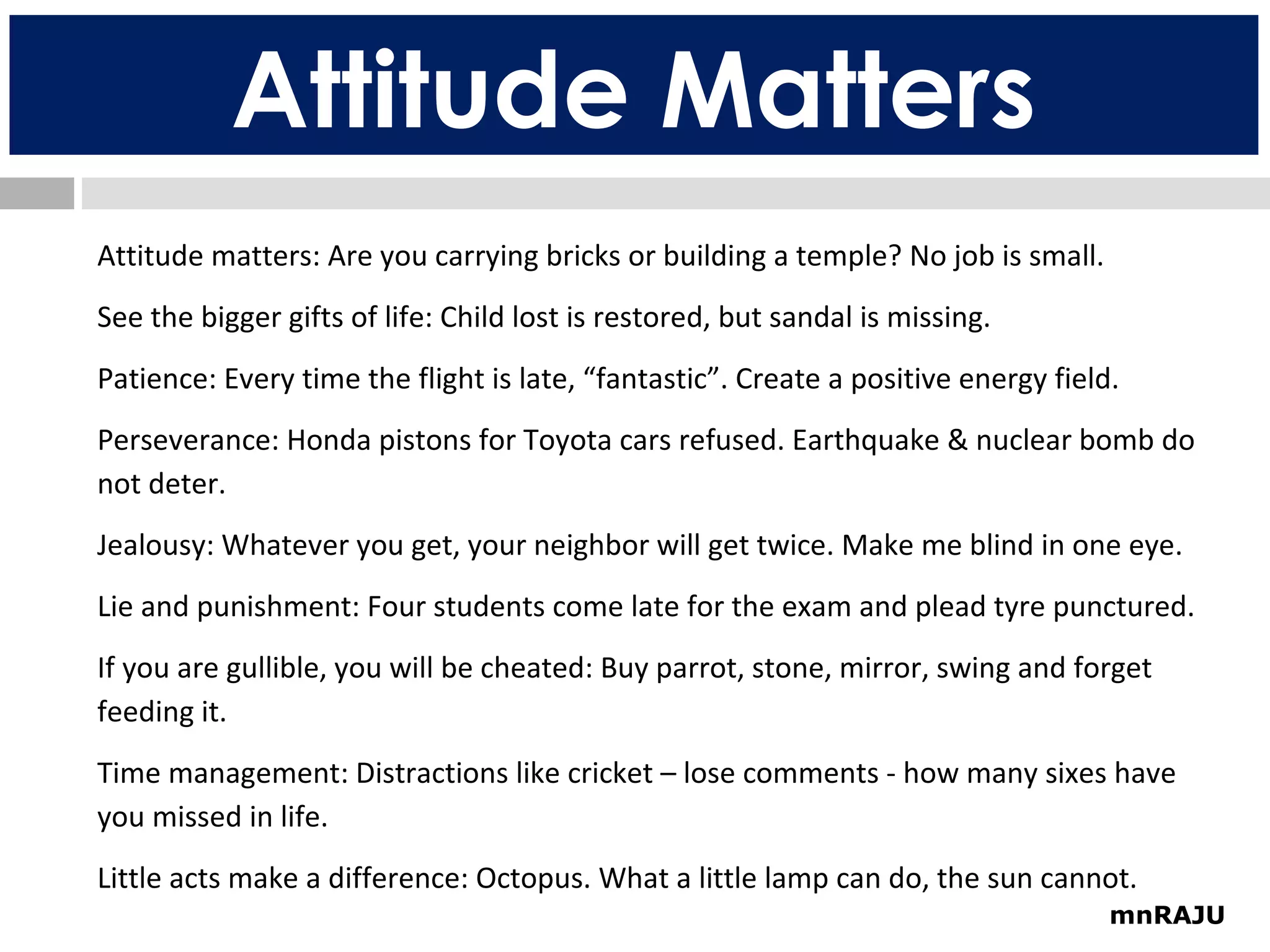 Attitude Matters
Attitude matters: Are you carrying bricks or building a temple? No job is small.
See the bigger gifts of life: Child lost is restored, but sandal is missing.
Patience: Every time the flight is late, “fantastic”. Create a positive energy field.
Perseverance: Honda pistons for Toyota cars refused. Earthquake & nuclear bomb do
not deter.
Jealousy: Whatever you get, your neighbor will get twice. Make me blind in one eye.
Lie and punishment: Four students come late for the exam and plead tyre punctured.
If you are gullible, you will be cheated: Buy parrot, stone, mirror, swing and forget
feeding it.
Time management: Distractions like cricket – lose comments - how many sixes have
you missed in life.
Little acts make a difference: Octopus. What a little lamp can do, the sun cannot.
mnRAJU

 