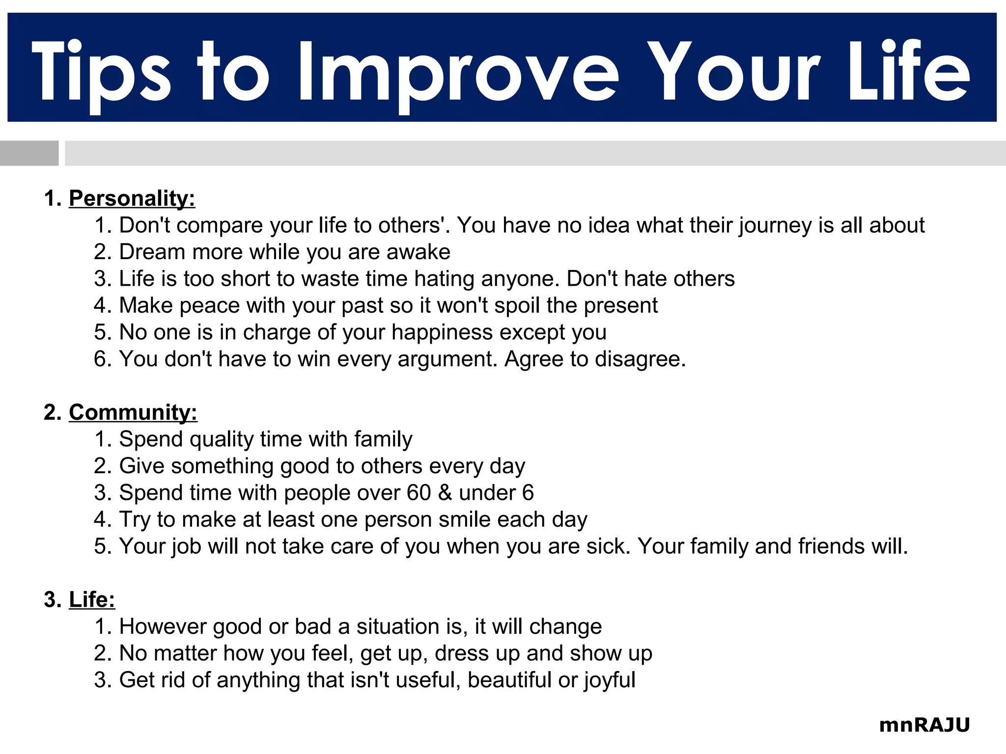 Tips to Improve Your Life
1. Personality:
1. Don't compare your life to others'. You have no idea what their journey is all about
2. Dream more while you are awake
3. Life is too short to waste time hating anyone. Don't hate others
4. Make peace with your past so it won't spoil the present
5. No one is in charge of your happiness except you
6. You don't have to win every argument. Agree to disagree.
2. Community:
1. Spend quality time with family
2. Give something good to others every day
3. Spend time with people over 60 & under 6
4. Try to make at least one person smile each day
5. Your job will not take care of you when you are sick. Your family and friends will.
3. Life:
1. However good or bad a situation is, it will change
2. No matter how you feel, get up, dress up and show up
3. Get rid of anything that isn't useful, beautiful or joyful
mnRAJU

 