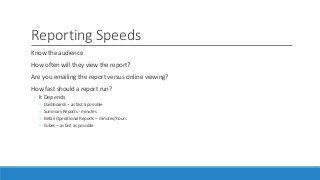 Reporting Speeds
Know the audience
How often will they view the report?
Are you emailing the report versus online viewing?
How fast should a report run?
◦ It Depends
◦ Dashboards – as fast a possible
◦ Summary Reports - minutes
◦ Detail Operational Reports – minutes/hours
◦ Cubes – as fast as possible
 