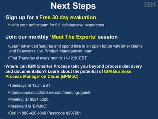 17
Next Steps
§Sign up for a Free 30 day evaluation
§Invite your entire team for full collaborative experience
§Join our monthly ‘Meet The Experts’ session
§Learn advanced features and spend time in an open forum with other clients
and Blueworks Live Product Management team
§First Thursday of every month 11-12:30 EST
§Where can IBM Smarter Process take you beyond process discovery
and documentation? Learn about the potential of IBM Business
Process Manager on Cloud (BPMoC)
§Tuesdays at 12pm EST
§https://apps.na.collabserv.com/meetings/guest
§Meeting ID 8581-5320
§Password is ‘BPMoC’
§Dial In 888-426-6840 Passcode 8297661
 