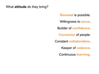 Renewal is possible. 
What attitude do they bring? 
Willingness to serve. 
Builder of confidence. 
Connector of people. 
Constant collaboration. 
Keeper of cadence. 
Continuous learning. 
 