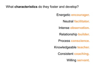 What characteristics do they foster and develop? 
Energetic encourager. 
Neutral facilitator. 
Intense observation. 
Relationship builder. 
Process conscience. 
Knowledgeable teacher. 
Consistent coaching. 
Willing servant. 
 