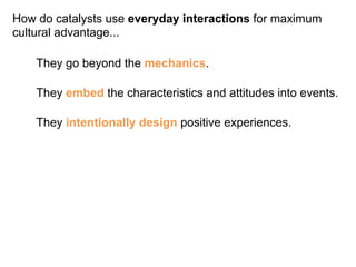 How do catalysts use everyday interactions for maximum 
cultural advantage... 
They go beyond the mechanics. 
They embed the characteristics and attitudes into events. 
They intentionally design positive experiences. 
 