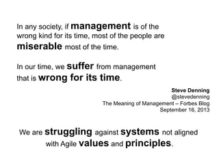 Steve Denning 
@stevedenning 
In any society, if management is of the 
wrong kind for its time, most of the people are 
miserable most of the time. 
In our time, we suffer from management 
that is wrong for its time. 
The Meaning of Management – Forbes Blog 
September 16, 2013 
We are struggling against systems not aligned 
with Agile values and principles. 
 
