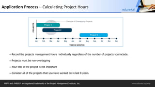 Application Process – Calculating Project Hours
Record the projects management hours individually regardless of the number of projects you include.
Projects must be non-overlapping
Your title in the project is not important
Consider all of the projects that you have worked on in last 8 years.
PMP® and PMBOK ® are registered trademarks of the Project Management Institute, Inc. www.edureka.co/pmp
edureka!
 