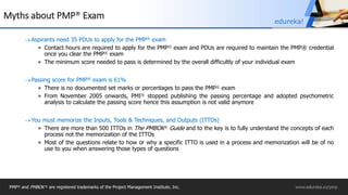 Myths about PMP® Exam
Aspirants need 35 PDUs to apply for the PMP® exam
» Contact hours are required to apply for the PMP® exam and PDUs are required to maintain the PMP® credential
once you clear the PMP® exam
» The minimum score needed to pass is determined by the overall difficultly of your individual exam
Passing score for PMP® exam is 61%
» There is no documented set marks or percentages to pass the PMP® exam
» From November 2005 onwards, PMI® stopped publishing the passing percentage and adopted psychometric
analysis to calculate the passing score hence this assumption is not valid anymore
You must memorize the Inputs, Tools & Techniques, and Outputs (ITTOs)
» There are more than 500 ITTOs in The PMBOK® Guide and to the key is to fully understand the concepts of each
process not the memorization of the ITTOs
» Most of the questions relate to how or why a specific ITTO is used in a process and memorization will be of no
use to you when answering those types of questions
PMP® and PMBOK ® are registered trademarks of the Project Management Institute, Inc. www.edureka.co/pmp
edureka!
 