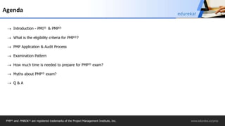PMP® and PMBOK ® are registered trademarks of the Project Management Institute, Inc. www.edureka.co/pmp
Agenda
 Introduction - PMI® & PMP®
 What is the eligibility criteria for PMP®?
 PMP Application & Audit Process
 Examination Pattern
 How much time is needed to prepare for PMP® exam?
 Myths about PMP® exam?
 Q & A
edureka!
 