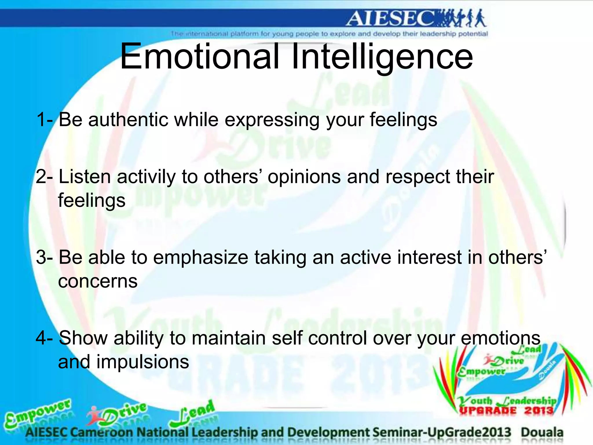 Emotional Intelligence
1- Be authentic while expressing your feelings
2- Listen activily to others’ opinions and respect their
feelings
3- Be able to emphasize taking an active interest in others’
concerns
4- Show ability to maintain self control over your emotions
and impulsions
 