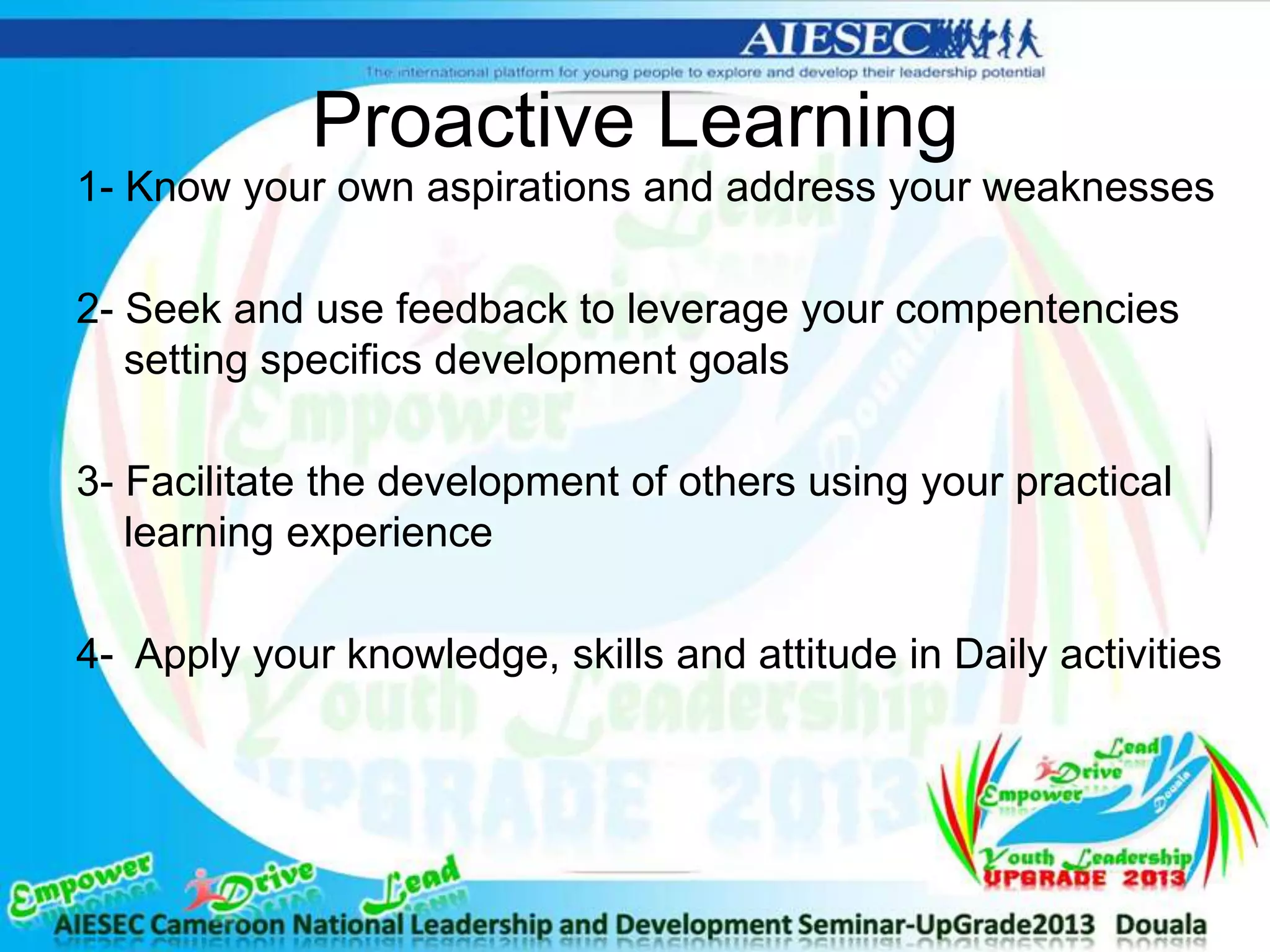 Proactive Learning
1- Know your own aspirations and address your weaknesses
2- Seek and use feedback to leverage your compentencies
setting specifics development goals
3- Facilitate the development of others using your practical
learning experience
4- Apply your knowledge, skills and attitude in Daily activities
 