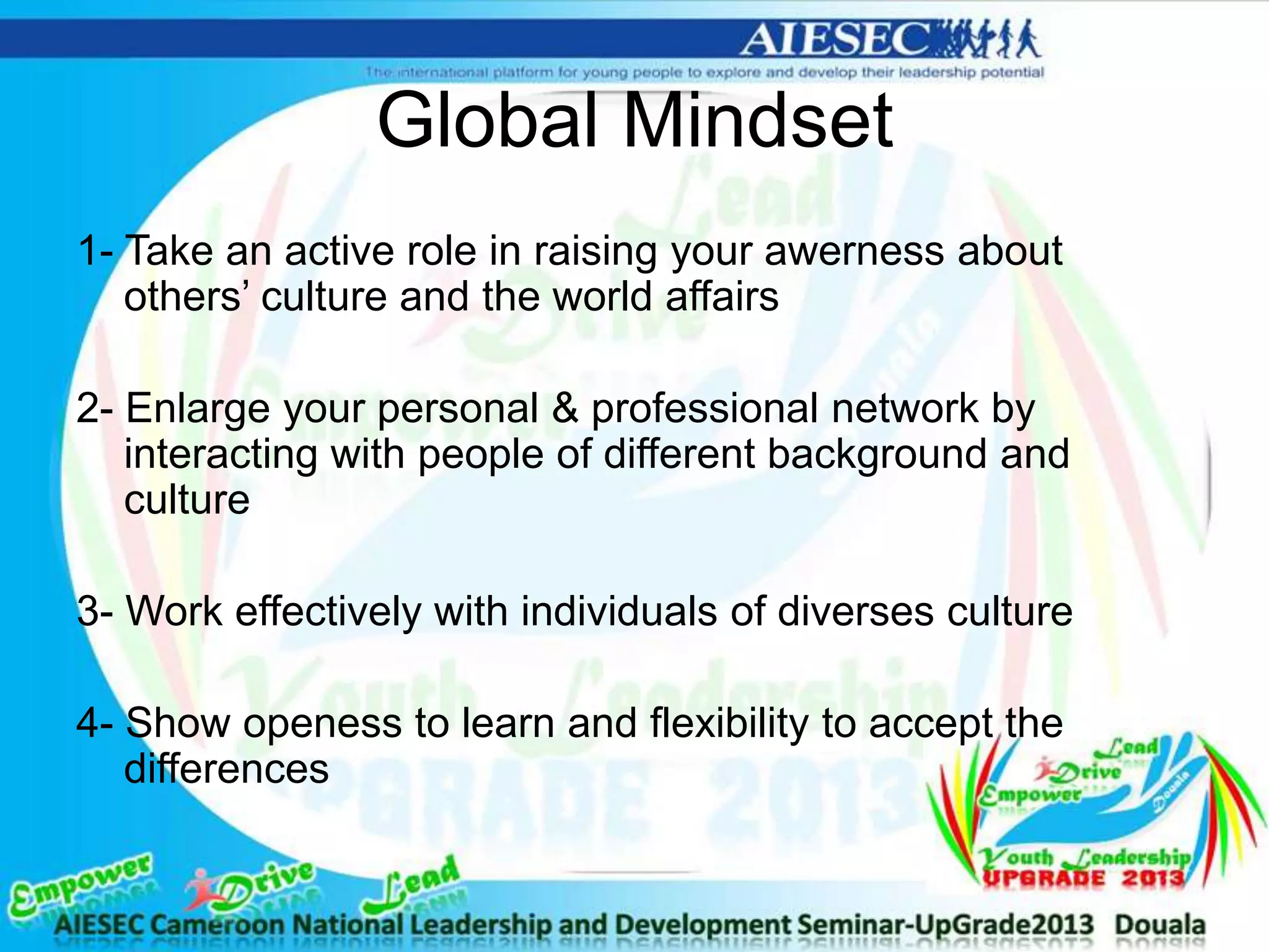 Global Mindset
1- Take an active role in raising your awerness about
others’ culture and the world affairs
2- Enlarge your personal & professional network by
interacting with people of different background and
culture
3- Work effectively with individuals of diverses culture
4- Show openess to learn and flexibility to accept the
differences
 