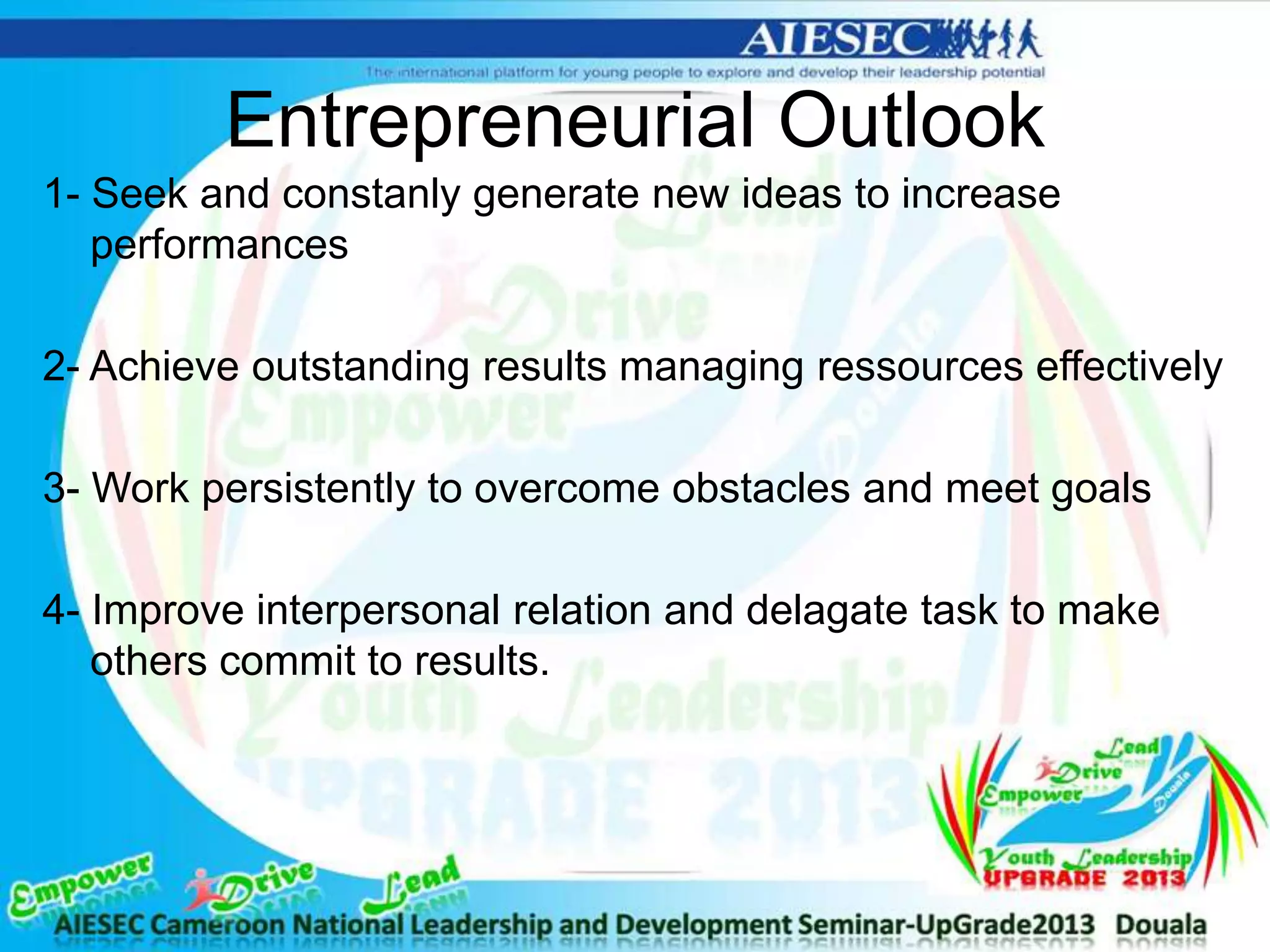 Entrepreneurial Outlook
1- Seek and constanly generate new ideas to increase
performances
2- Achieve outstanding results managing ressources effectively
3- Work persistently to overcome obstacles and meet goals
4- Improve interpersonal relation and delagate task to make
others commit to results.
 