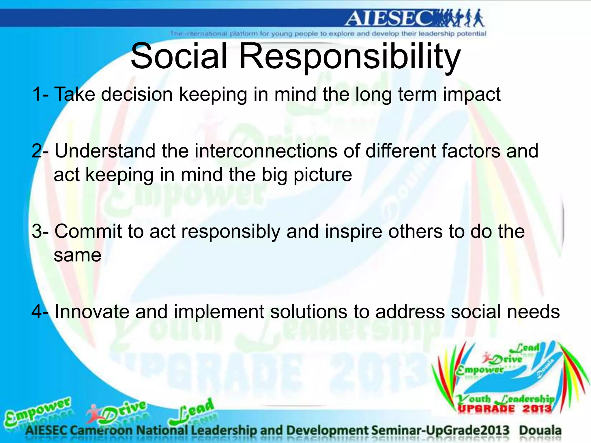 Social Responsibility
1- Take decision keeping in mind the long term impact
2- Understand the interconnections of different factors and
act keeping in mind the big picture
3- Commit to act responsibly and inspire others to do the
same
4- Innovate and implement solutions to address social needs
 