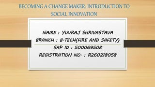 BECOMING A CHANGE MAKER: INTRODUCTION TO
SOCIAL INNOVATION
NAME : YUVRAJ SHRIVASTAVA
BRANCH : B.TECH{FIRE AND SAFETY}
SAP ID : 500069508
REGISTRATION NO. : R260218058
 