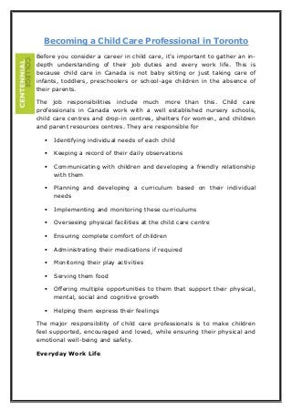 Becoming a Child Care Professional in Toronto
Before you consider a career in child care, it’s important to gather an indepth understanding of their job duties and every work life. This is
because child care in Canada is not baby sitting or just taking care of
infants, toddlers, preschoolers or school-age children in the absence of
their parents.
The job responsibilities include much more than this. Child care
professionals in Canada work with a well established nursery schools,
child care centres and drop-in centres, shelters for women, and children
and parent resources centres. They are responsible for


Identifying individual needs of each child



Keeping a record of their daily observations



Communicating with children and developing a friendly relationship
with them



Planning and developing a curriculum based on their individual
needs



Implementing and monitoring these curriculums



Overseeing physical facilities at the child care centre



Ensuring complete comfort of children



Administrating their medications if required



Monitoring their play activities



Serving them food



Offering multiple opportunities to them that support their physical,
mental, social and cognitive growth



Helping them express their feelings

The major responsibility of child care professionals is to make children
feel supported, encouraged and loved, while ensuring their physical and
emotional well-being and safety.
Everyday Work Life

 